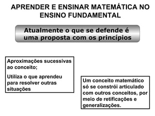 APRENDER E ENSINAR MATEMÁTICA NO ENSINO FUNDAMENTAL Aproximações sucessivas ao conceito; Utiliza o que aprendeu para resolver outras situações Atualmente o que se defende é  uma proposta com os princípios Um conceito matemático só se constrói articulado com outros conceitos, por meio de retificações e generalizações. 