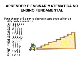 Para chegar até o sexto degrau o sapo pode saltar de diferentes maneiras :  a)   1 1 1 1 1 1  b)   2 2 2  c)   2 1 1 1 1  d)   1 2 1 1 1  e)   1 1 2 1 1  f)    1 1 1 2 1  g)   1 1 1 1 2  h)   2 2 1 1 i)    2 1 2 1 j)    2 1 1 2  k)   1 1 2 2  l)    1 2 1 2  m)  1 2 2 1  APRENDER E ENSINAR MATEMÁTICA NO ENSINO FUNDAMENTAL 