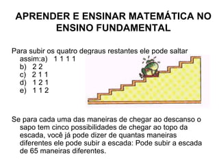 Para subir os quatro degraus restantes ele pode saltar assim:a)   1 1 1 1  b)   2 2  c)   2 1 1  d)   1 2 1  e)   1 1 2    Se para cada uma das maneiras de chegar ao descanso o sapo tem cinco possibilidades de chegar ao topo da escada, você já pode dizer de quantas maneiras diferentes ele pode subir a escada: Pode subir a escada de 65 maneiras diferentes. APRENDER E ENSINAR MATEMÁTICA NO ENSINO FUNDAMENTAL 