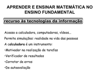 APRENDER E ENSINAR MATEMÁTICA NO ENSINO FUNDAMENTAL recurso às tecnologias da informação Acesso a calculadora, computadores, vídeos... Permite simulações: realidade na vida das pessoas A c alculadora  é um instrumento: Motivador na realização de tarefas Verificador de resultados Corretor de erros De autoavaliação 