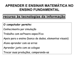 APRENDER E ENSINAR MATEMÁTICA NO ENSINO FUNDAMENTAL recurso às tecnologias da informação O computador permite: Conhecimento por simulação Trabalho com software específico Apoio para o ensino (banco de dados, elementos visuais) Aluno aprender com os erros Aprender junto com os colegas Trocar suas produções, comparando-as 