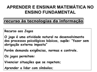 APRENDER E ENSINAR MATEMÁTICA NO ENSINO FUNDAMENTAL recurso às tecnologias da informação Recurso aos Jogos O jogo é uma atividade natural no desenvolvimento dos processos psicológicos básicos, supõe: “fazer sem obrigação externa imposta” Porém demanda exigências, normas e controle. Os jogos permitem: Vivenciar situações que se repetem; Aprender a lidar com símbolos; 