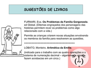 SUGESTÕES DE LIVROS FURNARI, Eva.  Os Problemas da Família Gorgonzola . ed Global. (Dilemas engraçados dos personagens das histórias permitem rever os problemas como algo relacionado com a vida.) Permite as crianças criarem novas situações envolvendo os membros da família para resolverem as questões. ================================== LOBATO, Monteiro.  Aritmética da Emília . (indicado para o trabalho com as quatro operações e o sistema de numeração decimal – algarismos e sinais fazem acrobacias em um circo.) 