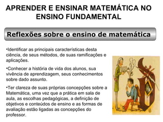 APRENDER E ENSINAR MATEMÁTICA NO ENSINO FUNDAMENTAL Reflexões sobre o ensino de matemática Identificar as principais características desta ciência, de seus métodos, de suas ramificações e aplicações. Conhecer a história de vida dos alunos, sua vivência de aprendizagem, seus conhecimentos sobre dado assunto. Ter clareza de suas próprias concepções sobre a Matemática, uma vez que a prática em sala de aula, as escolhas pedagógicas, a definição de objetivos e conteúdos de ensino e as formas de avaliação estão ligadas as concepções do professor. 
