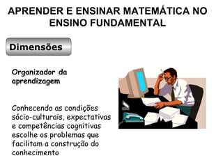 APRENDER E ENSINAR MATEMÁTICA NO ENSINO FUNDAMENTAL Dimensões Organizador da aprendizagem Conhecendo as condições sócio-culturais, expectativas e competências cognitivas escolhe os problemas que facilitam a construção do conhecimento 