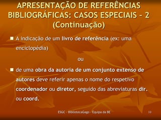 APRESENTAÇÃO DE REFERÊNCIAS
BIBLIOGRÁFICAS: CASOS ESPECIAIS – 2
(Continuação)
 A indicação de um livro de referência (ex: uma
enciclopédia)
ou

 de uma obra da autoria de um conjunto extenso de
autores deve referir apenas o nome do respetivo
coordenador ou diretor, seguido das abreviaturas dir.
ou coord.
ESGC - BibliotecaGago - Equipa da BE

10

 