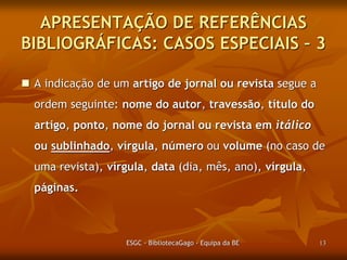 APRESENTAÇÃO DE REFERÊNCIAS
BIBLIOGRÁFICAS: CASOS ESPECIAIS – 3
 A indicação de um artigo de jornal ou revista segue a
ordem seguinte: nome do autor, travessão, título do
artigo, ponto, nome do jornal ou revista em itálico

ou sublinhado, vírgula, número ou volume (no caso de
uma revista), vírgula, data (dia, mês, ano), vírgula,
páginas.

ESGC - BibliotecaGago - Equipa da BE

13

 