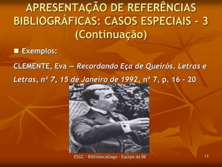 APRESENTAÇÃO DE REFERÊNCIAS
BIBLIOGRÁFICAS: CASOS ESPECIAIS – 3
(Continuação)
 Exemplos:
CLEMENTE, Eva ― Recordando Eça de Queirós. Letras e
Letras, nº 7, 15 de Janeiro de 1992, p. 16 – 20.

ESGC - BibliotecaGago - Equipa da BE

14

 