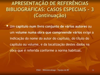 APRESENTAÇÃO DE REFERÊNCIAS
BIBLIOGRÁFICAS: CASOS ESPECIAIS – 3
(Continuação)
 Um capítulo num livro conjunto de vários autores ou
um volume numa obra que compreende vários exige a
indicação do nome do autor do capítulo, do título do
capítulo ou volume, e da localização destes dados na
obra que é referida conforme a norma habitual.

ESGC - BibliotecaGago - Equipa da BE

16

 