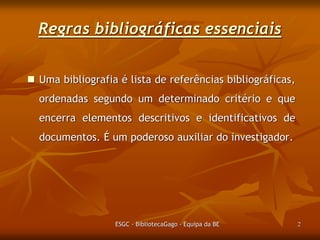 Regras bibliográficas essenciais
 Uma bibliografia é lista de referências bibliográficas,
ordenadas segundo um determinado critério e que

encerra elementos descritivos e identificativos de
documentos. É um poderoso auxiliar do investigador.

ESGC - BibliotecaGago - Equipa da BE

2

 