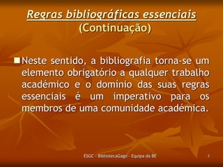 Regras bibliográficas essenciais
(Continuação)
Neste sentido, a bibliografia torna-se um
elemento obrigatório a qualquer trabalho
académico e o domínio das suas regras
essenciais é um imperativo para os
membros de uma comunidade académica.

ESGC - BibliotecaGago - Equipa da BE

3

 