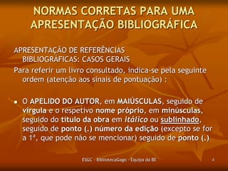 NORMAS CORRETAS PARA UMA
APRESENTAÇÃO BIBLIOGRÁFICA
APRESENTAÇÃO DE REFERÊNCIAS
BIBLIOGRÁFICAS: CASOS GERAIS
Para referir um livro consultado, indica-se pela seguinte
ordem (atenção aos sinais de pontuação) :


O APELIDO DO AUTOR, em MAIÚSCULAS, seguido de
vírgula e o respetivo nome próprio, em minúsculas,
excepto a letra inicial, seguido do título da obra em
itálico ou sublinhado, seguido de ponto (.) número da
edição (excepto se for a 1ª, que pode não se
mencionar) seguido de ponto (.)
ESGC - BibliotecaGago - Equipa da BE

4

 