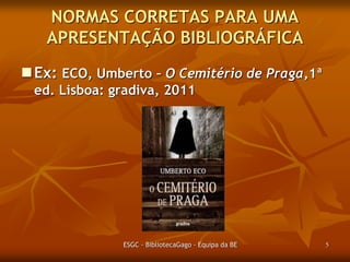 NORMAS CORRETAS PARA UMA
APRESENTAÇÃO BIBLIOGRÁFICA
Ex: ECO, Umberto – O Cemitério de Praga,1ª
ed. Lisboa: gradiva, 2011.

ESGC - BibliotecaGago - Equipa da BE

5

 