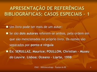 APRESENTAÇÃO DE REFERÊNCIAS
BIBLIOGRÁFICAS: CASOS ESPECIAIS – 1
 Um livro pode ter mais de um autor:
 Se são dois autores referem-se ambos pela ordem em
que são mencionados no próprio livro. Os nomes são
separados por ponto e vírgula

 Ex: SERULLAZ, Maurice; POULLON, Christian – Museu
do Louvre. Lisboa: Oceano – Liarte, 1998.
ESGC - BibliotecaGago - Equipa da BE

6

 