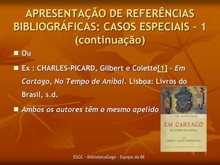 APRESENTAÇÃO DE REFERÊNCIAS
BIBLIOGRÁFICAS: CASOS ESPECIAIS – 1
(continuação)
 Ou

 Ex : CHARLES-PICARD, Gilbert e Colette – Em
Cartago, No Tempo de Aníbal. Lisboa: Livros do
Brasil, s.d.
 Ambos os autores têm o mesmo apelido.

ESGC - BibliotecaGago - Equipa da BE

7

 