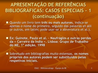 APRESENTAÇÃO DE REFERÊNCIAS
BIBLIOGRÁFICAS: CASOS ESPECIAIS – 1
(continuação)
 Quando um livro tem três ou mais autores, indica-se
apenas o nome do primeiro, seguido das palavras et alii
(e outros, em latim; pode usar-se a abreviatura et al.).
 Ex: Guinote, Paulo et al. – Naufrágios e outras
perdas da « Carreira da Índia ». Lisboa: Grupo de
Trabalho do ME, 1ª edição, 1998.
 Sobretudo em bibliografias muito extensas, os nomes
próprios dos autores podem ser substituídos pelas
respetivas iniciais.
ESGC - BibliotecaGago - Equipa da BE

8

 