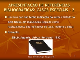 APRESENTAÇÃO DE REFERÊNCIAS
BIBLIOGRÁFICAS: CASOS ESPECIAIS – 2
 Um livro que não tenha indicação do autor é listado só

pelo título, em maiúsculas (seguido como
habitualmente das indicações de local, editora e data)
 Exemplo:
BÍBLIA Sagrada. Lisboa: Bertrand, 1982

ESGC - BibliotecaGago - Equipa da BE

9

 