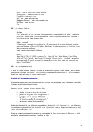 Otros ... que no conocemos sino el nombre.
        Dreamweaver - wwwdreamweaver.com
        PageMill - www.adobe.com
        Aol Press - www.aolpress.com
        Backstage Designer - www.macromedia.com
        HotMetal - www.sp.com
        Etc.

14.3 Los editores clásicos

        HotDog
        Una "referencia" en esta categoría. Algunos prefieren las versiones de la serie 2 a las de las
        series 3 y 4 mas pesadas y con gráfico chillón. Un excelente instrumento, muy completo y
        bien puesto al día. www.sauvage.com

        HTML Notepad
        Editor simple, compacto y completo. Cerca de las etiquetas, le permite distinguir entre las
        etiquetas Netscape y Microsoft Explorer. Ideal para "pequeños trabajos" en el código fuente.
        Nuestro pequeño preferido.
        www.cranial.com/software/htmlnote

        Otros....
        WebEdit / HTMLed / HTML Assistant Pro / Dida / EdWin / Html Builder / Html Editor /
        WSKA HTML / Web-It / WebThing / Webmania / Almost Reality / HtmlPad ... y muchos
        otros que puede descubrir lanzando los Yahoo, Lycos, Alta Vista hacia una búsqueda con
        objeto "Html Editor".

14.4 Las extensiones de Word

A pesar de varios intentos, ninguna extensión de Word de la versión 6, 7 (95) u 8 (97) nos ha dejado
un recuerdo, digamos, fenomenal... salvo si queda en las especificaciones Html 2. Prefiera entonces
FrontPage si son adictos a los productos Microsoft.

Capitulo 15 : Unos cuantos consejos

El lector de una presentación informatizada hará siempre una correlación entre el valor del contenido
de ésta y la fiabilidad de su aplicación.

Entonces probar ... probar, siempre quedará algo.

        •   ¿Todos los enlaces están bien definidos ?
        •   ¿Todas las imágenes están bien presentes ?
        •   ¿Que pasa con un browser diferente ?
        •   ¿Y si su sitio cambia de emplazamiento ?
        •   ¿Y con otra resolución de pantalla ?

Probar las páginas Web con diferentes navegadores (Netscape 2 y/o 3, Explorer 3.0) y con diferentes
resoluciones de pantalla (640/480, 800/600, 1024/768) es buen consejo. Sorpresas no faltarán al final
(sobre todo con Explorer 3.0).

Una cosa muy simple es cambiar su sitio en construcción de disco o de repertorio. Tampoco es inútil
señalar las condiciones optímas para visualizar su sitio.




                                                                                                         21
 