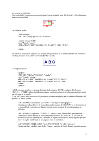 por opuesto al hipertexto.
Aquí también los péquenos programas (software) como Mapedit, Map this, CrossEye, Web Hotspots...
serán de gran utilidad.




Las etiquetas serán :

        - para la imagen :
        <IMG SRC="image.gif" USEMAP="#nom">

        - para las zonas pulsables :
        <MAP NAME="nom">
        <AREA SHAPE=RECT COORDS="X1,Y1,X2,Y2" HREF="URL">
        ...
        </MAP>

Sin entrar en los detalles, aquí está una imagen donde pulsando en la letra B, el archivo B.htm estará
abierto y pulsando en la letra C, le tocará al archivo C.htm.




El código fuente es :

        <BODY>
        <IMG SRC="ABC.gif" USEMAP="#Alpha">
        <MAP NAME="Alpha">
        AREA SHAPE=RECT COORDS="40,10,60,40" HREF="B.htm">
        AREA SHAPE=RECT COORDS="70,10,95,45" HREF="C.htm>
        </MAP>
        </BODY>

16.3 Hemos sido muy breves durante el estudio de la etiqueta <HEAD>. Además del elemento
<TITLE> .. </TITLE>, el encabezado de su página contiene muchas otras informaciones importantes
que interesan al navegador.
El tag META será particularmente útil para hacer reconocer su página por los robots de búsqueda del
genero Alta Vista, HotBot.

        <META NAME="description" CONTENT= " descripción de su página ">
        Esta etiqueta indica al robot de búsqueda que el contenido de CONTENT es la descripción de
        su página Html, contenido que él podrá mostrar como resultado de una búsqueda de un
        utilizador.

        <META NAME="keywords" CONTENT= " palabra clave, palabra clave, palabra clave...>
        Esta etiqueta indica al robot de búsqueda que el contenido de CONTENT es una serie de
        palabras claves que definirán mas finamente su página. Puede ser útil prever algunas palabras
        claves en ingles o en francés si sus páginas están en castellano.

        <META NAME="HTTP-EQUIV="refresh" CONTENT="x" URL="adresse">
        Este tag que hace más bien parte de los "trucos y astucias" de Html, llamará automáticamente



                                                                                                         23
 