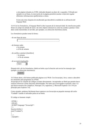a otra página (situada en el URL indicada) después un plazo de x segundos. Utilizado por
        ejemplo en un frame, la renovación de la página permitirá mostrar a intervalo regular
        diferentes informaciones (publicitarias u otras).

        Existe aún otras etiquetas de encabezado que descubrirá a medida de su utilización del
        lenguaje Html.

16.4 Con los formularios, el lenguaje Html le abre la puerta de la interactividad. Su interlocutor podrá
llenar un campo de entrada de texto o de otros objetos interactivos como las casillas a puntear. Estos
datos serán transmitidos al servidor, por ejemplo, a su dirección electrónica [mail].

Los formularios pueden tomar la forma :

- de una línea de texto



- de botones radio
        o la semana
        o el fin de semana

- de casillas a puntear [checkbox]
           la semana
           el fin de semana

- de un menú desplegable



Después del o de los formularios, habrá un botón cuya la función será enviar los mensajes (por
ejemplo a su dirección electrónica).



16.5 Hasta ahora, sólo hemos publicado páginas en el Web. Con Javascript y Java, vamos a descubrir
los elementos para programar en el Web.
Javascript est un conjunto de códigos (scripts) directamente incorporados en Html que permite hacer
realizar al browser ciertas funciones determinadas. Por tanto que el navegador lo permita, claro. Lo
que hacen nuestros dos cómplices, Netscape 2.0 y superiores, y Microsoft Explorer 3.0 o 4.0 [en
principio para Explorer 3.0].

Como ejemplo, podemos fácilmente hacer aparecer con Javascript un pequeño mensaje del estilo
"Cuidado" cuando el utilizador pulsa en un botón.

El código es bastante simple :

<HTML>
<HEAD>
<SCRIPT language="Javascript">
<!--
function hello() {
alert("Cuidado");
}
//-->
</SCRIPT>


                                                                                                      24
 