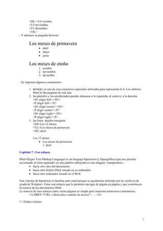 <OL><LI>octubre
        <LI>noviembre
        <LI>diciembre
        </OL>
- Y abrimos su pequeño browser

       Los meses de primavera
               • abril
               • mayo
               • junio

       Los meses de otoño
               1. octubre
               2. noviembre
               3. diciembre

- Se imponen algunos comentarios:

       1. &ntilde; es uno de esos caracteres especiales utilizados para representar la ñ. Los editores
          Html le descargarán de esta lata.
       2. los párrafos y los encabezados pueden alinearse a la izquierda, al centro y a la derecha.
          <H1 align=left></H1>
          <P align=left></P>
          <H1 align=center></H1>
          <P align=center></P>
          <H1 align=right></H1>
          <P align=right></P>
       3. las listas pueden encajarse
          <H4>Los 12 meses
          <UL>Los meses de primavera
          <OL>abril

           Los 12 meses
               • Los meses de primavera
                  1. abril

Capitulo 7 : Los enlaces

Html (Hyper Text Markup Language) es un lenguaje hipertexto (y hipergráfico) que nos permite
accionando el ratón (pulsado) en una palabra subrayada (o una imagen) transportarse ;
       • hacia otro sitio del documento.
       • hacia otro fichero Html situado en su ordenador.
       • hacia otro ordenador situado en el Web.

Este sistema de hipertexto es familiar para usted porque es igualmente utilizado por los archivos de
ayuda de Windows. Estos son enlaces que le permiten navegar de página en página y que constituyen
la esencia de los documentos Html.
La sintaxis de esos enlaces entre varias páginas es simple pero ocasiona numerosos comentarios.
         <A HREF="URL o dirección o camino de acceso"> ... </A>

7.1 Enlace externo




                                                                                                         7
 