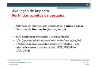 11


     Avaliação de Impacto
     Perfil dos sujeitos da pesquisa

      • Aplicação de questionário informativo 3 anos após o
        término da formação (junho/2010)

      • 63% continuam exercendo a mesma função
      • 19% (aposentadoria e /ou afastamento/readaptação)
      • 18% tiveram novas oportunidades de trabalho – em
        tutoria de cursos a distância da UFCG, PUC/RJ e
        UAB/UFPB


Luciana M V Allan                                Profa. Dra. Stela C B Piconez
luciana@institutocrescer.org.br                                     FE/USP
11.8585.8695                                                          2010
 