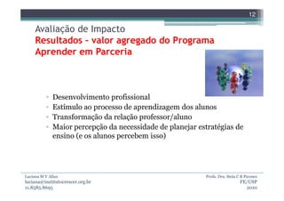 12

     Avaliação de Impacto
     Resultados – valor agregado do Programa
     Aprender em Parceria



          ▫   Desenvolvimento profissional
          ▫   Estímulo ao processo de aprendizagem dos alunos
          ▫   Transformação da relação professor/aluno
          ▫   Maior percepção da necessidade de planejar estratégias de
              ensino (e os alunos percebem isso)




Luciana M V Allan                                          Profa. Dra. Stela C B Piconez
luciana@institutocrescer.org.br                                               FE/USP
11.8585.8695                                                                    2010
 