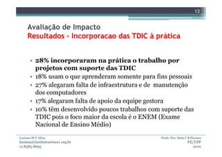 13


     Avaliação de Impacto
     Resultados – Incorporacao das TDIC à prática


      • 28% incorporaram na prática o trabalho por
        projetos com suporte das TDIC
      • 18% usam o que aprenderam somente para fins pessoais
      • 27% alegaram falta de infraestrutura e de manutenção
        dos computadores
      • 17% alegaram falta de apoio da equipe gestora
      • 10% têm desenvolvido poucos trabalhos com suporte das
        TDIC pois o foco maior da escola é o ENEM (Exame
        Nacional de Ensino Médio)
Luciana M V Allan                                Profa. Dra. Stela C B Piconez
luciana@institutocrescer.org.br                                     FE/USP
11.8585.8695                                                          2010
 