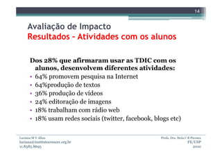 14


     Avaliação de Impacto
     Resultados – Atividades com os alunos

      Dos 28% que afirmaram usar as TDIC com os
        alunos, desenvolvem diferentes atividades:
      • 64% promovem pesquisa na Internet
      • 64%produção de textos
      • 36% produção de vídeos
      • 24% editoração de imagens
      • 18% trabalham com rádio web
      • 18% usam redes sociais (twitter, facebook, blogs etc)

Luciana M V Allan                                    Profa. Dra. Stela C B Piconez
luciana@institutocrescer.org.br                                         FE/USP
11.8585.8695                                                              2010
 