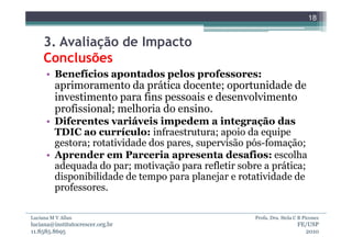 18


     3. Avaliação de Impacto
     Conclusões
      • Benefícios apontados pelos professores:
         aprimoramento da prática docente; oportunidade de
         investimento para fins pessoais e desenvolvimento
         profissional; melhoria do ensino.
      • Diferentes variáveis impedem a integração das
        TDIC ao currículo: infraestrutura; apoio da equipe
        gestora; rotatividade dos pares, supervisão pós-fomação;
      • Aprender em Parceria apresenta desafios: escolha
        adequada do par; motivação para refletir sobre a prática;
        disponibilidade de tempo para planejar e rotatividade de
        professores.

Luciana M V Allan                                    Profa. Dra. Stela C B Piconez
luciana@institutocrescer.org.br                                         FE/USP
11.8585.8695                                                              2010
 