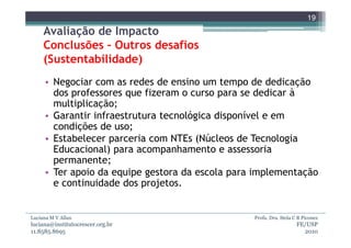 19
     Avaliação de Impacto
     Conclusões – Outros desafios
     (Sustentabilidade)
     • Negociar com as redes de ensino um tempo de dedicação
       dos professores que fizeram o curso para se dedicar à
       multiplicação;
     • Garantir infraestrutura tecnológica disponível e em
       condições de uso;
     • Estabelecer parceria com NTEs (Núcleos de Tecnologia
       Educacional) para acompanhamento e assessoria
       permanente;
     • Ter apoio da equipe gestora da escola para implementação
       e continuidade dos projetos.


Luciana M V Allan                                Profa. Dra. Stela C B Piconez
luciana@institutocrescer.org.br                                     FE/USP
11.8585.8695                                                          2010
 