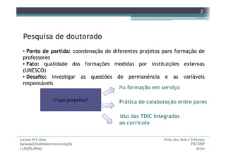 2




  Pesquisa de doutorado
 • Ponto de partida: coordenação de diferentes projetos para formação de
 professores
 • Fato: qualidade das formações medidas por instituições externas
 (UNESCO)
 • Desafio: investigar as questões de permanência e as variáveis
 responsáveis
                                       Na formação em serviço

                    O que perpetua?   Prática de colaboração entre pares

                                      Uso das TDIC integradas
                                      ao currículo


Luciana M V Allan                                       Profa. Dra. Stela C B Piconez
luciana@institutocrescer.org.br                                            FE/USP
11.8585.8695                                                                 2010
 