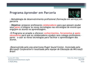 Programa Aprender em Parceria
  • Metodologia de desenvolvimento profissional (formação em serviço) em
  parceria
  • Objetivo: preparar professores colaboradores para que possam ajudar
  seus pares a integrar as novas tecnologias nas estratégias de ensino que
  engajem os alunos na aprendizagem.
  •O Programa se propõe a oferecer conhecimentos, ferramentas e apoio
  necessários para que os colaboradores ajudem seus colegas professores –
  pares – a usar as novas tecnologias para facilitar o aprendizagem dos
  alunos.


  •Desenvolvida pela ong americana Puget Sound Center, licenciada pela
  Microsoft Corporation e localizada pela equipe de Educação da Microsoft
  Brasil

Luciana M V Allan                                           Profa. Dra. Stela C B Piconez
luciana@institutocrescer.org.br                                                FE/USP
11.8585.8695                                                                     2010
 
