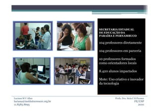 SECRETARIA ESTADUAL
                                  DE EDUCAÇÃO DA
                                  PARAÍBA E PERNAMBUCO

                                  104 professores diretamente

                                  104 professores em parceria

                                  10 professores formados
                                  como orientadores locais

                                  8.420 alunos impactados

                                  Mote: Uso criativo e inovador
                                  da tecnologia



Luciana M V Allan                           Profa. Dra. Stela C B Piconez
luciana@institutocrescer.org.br                                FE/USP
11.8585.8695                                                     2010
 
