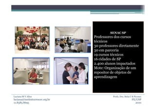 SENAC SP
                                  Professores dos cursos
                                  técnicos
                                  30 professores diretamente
                                  30 em parceria
                                  19 cursos técnicos
                                  16 cidades de SP
                                  2.400 alunos impactados
                                  Mote: Organização de um
                                  repositor de objetos de
                                  aprendizagem




Luciana M V Allan                            Profa. Dra. Stela C B Piconez
luciana@institutocrescer.org.br                                 FE/USP
11.8585.8695                                                      2010
 