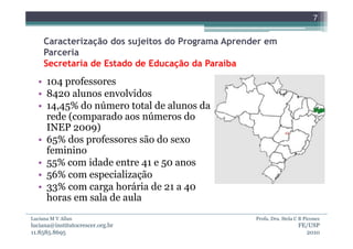 7


     Caracterização dos sujeitos do Programa Aprender em
     Parceria
     Secretaria de Estado de Educação da Paraíba
  • 104 professores
  • 8420 alunos envolvidos
  • 14,45% do número total de alunos da
    rede (comparado aos números do
    INEP 2009)
  • 65% dos professores são do sexo
    feminino
  • 55% com idade entre 41 e 50 anos
  • 56% com especialização
  • 33% com carga horária de 21 a 40
    horas em sala de aula
Luciana M V Allan                                  Profa. Dra. Stela C B Piconez
luciana@institutocrescer.org.br                                       FE/USP
11.8585.8695                                                            2010
 