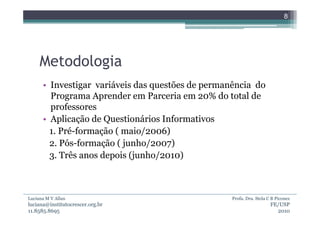 8




     Metodologia
      • Investigar variáveis das questões de permanência do
        Programa Aprender em Parceria em 20% do total de
        professores
      • Aplicação de Questionários Informativos
        1. Pré-formação ( maio/2006)
        2. Pós-formação ( junho/2007)
        3. Três anos depois (junho/2010)



Luciana M V Allan                                  Profa. Dra. Stela C B Piconez
luciana@institutocrescer.org.br                                       FE/USP
11.8585.8695                                                            2010
 