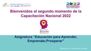 Bienvenidos al segundo momento de la
Capacitación Nacional 2022
Asignatura “Educación para Aprender,
Emprender,Prosperar”
Elaborado por: Claudia María González
 