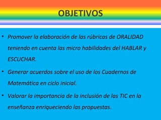 OBJETIVOS
• Promover la elaboración de las rúbricas de ORALIDAD
teniendo en cuenta las micro habilidades del HABLAR y
ESCUCHAR.
• Generar acuerdos sobre el uso de los Cuadernos de
Matemática en ciclo inicial.
• Valorar la importancia de la inclusión de las TIC en la
enseñanza enriqueciendo las propuestas.