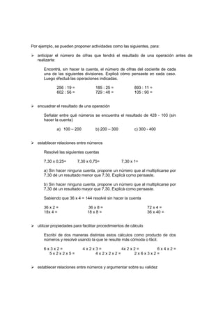 Por ejemplo, se pueden proponer actividades como las siguientes, para:

   anticipar el número de cifras que tendrá el resultado de una operación antes de
   realizarla:

       Encontrá, sin hacer la cuenta, el número de cifras del cociente de cada
       una de las siguientes divisiones. Explicá cómo pensaste en cada caso.
       Luego efectuá las operaciones indicadas.

              256 : 19 =            185 : 25 =             893 : 11 =
              602 : 56 =            729 : 40 =             105 : 90 =


   encuadrar el resultado de una operación

       Señalar entre qué números se encuentra el resultado de 428 - 103 (sin
       hacer la cuenta)

              a) 100 – 200          b) 200 – 300           c) 300 - 400


   establecer relaciones entre números

       Resolvé las siguientes cuentas

       7,30 x 0,25=        7,30 x 0,75=            7,30 x 1=

       a) Sin hacer ninguna cuenta, propone un número que al multiplicarse por
       7,30 dé un resultado menor que 7,30. Explicá como pensaste.

       b) Sin hacer ninguna cuenta, propone un número que al multiplicarse por
       7,30 dé un resultado mayor que 7,30. Explicá como pensaste.

       Sabiendo que 36 x 4 = 144 resolvé sin hacer la cuenta

       36 x 2 =                 36 x 8 =                           72 x 4 =
       18x 4 =                  18 x 8 =                           36 x 40 =


   utilizar propiedades para facilitar procedimientos de cálculo

       Escribí de dos maneras distintas estos cálculos como producto de dos
       números y resolvé usando la que te resulte más cómoda o fácil.

       6x3x2=                4x2x3=       4x 2 x 2 =    6x4x2=
         5x2x2x5=                4x2x2x2=        2x6x3x2=


   establecer relaciones entre números y argumentar sobre su validez
 