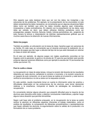 Otro aspecto que cabe destacar tiene que ver con los datos, las incógnitas y las
soluciones de los problemas. Por ejemplo, en la presentación de los enunciados no solo
deben presentarse los datos necesarios, es conveniente que en algunas situaciones falten
datos como así también que entre los datos incluidos algunos sean irrelevantes,
innecesarios y hasta contradictorios. En relación con la presentación de los datos, esta
debe ser variada, es decir, que deben utilizarse distintos portadores como ser
propagandas, pasajes, horarios, facturas, tickets, noticias periodísticas, etc., exigiendo de
esta manera la lectura e interpretación de distintas representaciones gráficas que en
muchos casos lleva a la obtención de nuevas informaciones.


Sobre los juegos

También es posible, en articulación con la tarea de clase, hacerlos jugar con personas de
su familia. En este caso es conveniente que el docente promueva la realización de un
conjunto de juegos que den lugar a cálculos del tipo de los que esté interesado en retomar
en clase al volver del receso.

Es el caso por ejemplo, de algunos juegos con reglas usualmente conocidas en los
hogares como la generala, la guerra o la escoba de 15, para los que también será sencillo
proponer algunas versiones didácticas como por ejemplo la escoba del 10 (se levantan las
cartas que suman 10).


Para la vuelta a clases

La recuperación en clase de estas tareas, incluye la revisión del docente de los resultados
obtenidos por cada alumno, señalando lo correcto o incorrecto, o la revisión conjunta en
un espacio de auto corrección, en el que la tarea se realiza en el pizarrón y cada alumno
verifica la concordancia o no de su tarea con la respuesta correcta.

En este sentido, resulta importante tomar en cuenta la información sobre los aciertos y
dificultades observados en las producciones de los alumnos, para tomar decisiones
relativas a la enseñanza, incluyendo el diseño de estrategias de remediación y
recuperación.

Es conveniente retomar alguna situación que presentó dificultad para la mayoría de los
alumnos para discutirla entre todos y elaborar conclusiones matemáticas y aportar luego
alguna nueva situación que permita reinvertirlas.

Según cuál haya sido el problema propuesto, en la recuperación de la tarea se podrá
centrar la atención en diferentes aspectos inherentes al trabajo matemático, como el
análisis de resultados, la comparación de diferentes procedimientos o representaciones
que hayan utilizado los alumnos, la argumentación sobre la validez de lo producido o la
formulación de un nuevo problema.
 