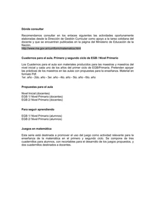 Dónde consultar

Recomendamos consultar en los enlaces siguientes las actividades oportunamente
elaboradas desde la Dirección de Gestión Curricular como apoyo a la tarea cotidiana del
docente y que se encuentran publicadas en la página del Ministerio de Educación de la
Nación.
http://www.me.gov.ar/curriform/matematica.html


Cuadernos para el aula. Primero y segundo ciclo de EGB / Nivel Primario

Los Cuadernos para el aula son materiales producidos para las maestras y maestros del
nivel inicial y cada uno de los años del primer ciclo de EGB/Primaria. Pretenden apoyar
las prácticas de los maestros en las aulas con propuestas para la enseñanza. Material en
formato Pdf.
1er. año - 2do. año - 3er. año - 4to. año - 5to. año - 6to. año


Propuestas para el aula

Nivel Inicial (docentes)
EGB 1/ Nivel Primario (docentes)
EGB 2/ Nivel Primario (docentes)


Para seguir aprendiendo

EGB 1/ Nivel Primario (alumnos)
EGB 2/ Nivel Primario (alumnos)


Juegos en matemática

Esta serie está destinada a promover el uso del juego como actividad relevante para la
enseñanza de la matemática en el primero y segundo ciclo. Se compone de tres
cuadernillos para alumnos, con recortables para el desarrollo de los juegos propuestos, y
dos cuadernillos destinados a docentes.
 