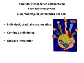Aprender y enseñar en colaboración 
Consideraciones previas 
El aprendizaje se caracteriza por ser: 
• Individual, gradual y acumulativo. 
• Continuo y dinámico 
• Global e integrador 
 