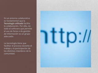 En un entorno colaborativo
es fundamental que la
Tecnología utilizada facilite
la colaboración. Por ello, no
todo el software que permite
el uso de foros o de gestión
de información es un grupo
adecuado.
La tecnología tiene que
facilitar el proceso durante el
trabajo y la participación de
los distintos miembros de la
comunidad.
 
