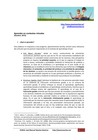 http://www.josemsanchez.es/
                                                                              info@josemsanchez.es


Aprender en contextos virtuales
(Octubre, 2010)



     ¿Qué es aprender?

Para elaborar mi respuesta a esta pregunta, aparentemente sencilla, tomaré como referencia
dos artículos que me parecen importantes en el contexto de aprendizaje virtual.

           Coll, Mauri, Onrubia:1 desde un marco constructivista de orientación
            sociocultural, plantean que los usos de las TIC son instrumentos mediadores del
            aprendizaje y la actividad mental constructiva de los alumnos. Esta perspectiva
            propone un espacio, la actividad conjunta, en el que se organiza el trabajo en
            torno a tareas, contenidos y actividades mediante la interacción de profesor y
            alumnos. La clave de la enseñanza y el aprendizaje en el aula reside en las
            relaciones que se establecen entre los tres elementos que conforman el triángulo
            interactivo: el contenido, la actividad del profesor y la actividad de aprendizaje
            de los alumnos. La ayuda a ese proceso de construcción es posible gracias a las
            secuencias de actividad conjunta en la que participan profesores y alumnos, en
            torno a los contenidos y mediante la interacción que producen las actividades.

           Kirschner, Sweller, Clark:2 plantean la hipótesis de si las personas aprenden mejor
            en un ambiente de instrucción mínimamente guiada o en un entorno de
            instrucción guiada. El primer enfoque se vincula al aprendizaje significativo,
            aprendizaje basado en problemas y el aprendizaje constructivista, mientras que el
            segundo enfoque emana del cognitivismo. El aprendizaje en el caso de la
            instrucción guiada entiende que hay que proveer de conceptos y procedimientos
            a los alumnos mediante una estrategia compatible con la arquitectura cognitiva
            humana. En este sentido, aprender implica un cambio en la memoria a largo
            plazo. En el caso de la instrucción mínimamente guiada el aprendizaje es
            construido por los alumnos y para ello necesitan tener la oportunidad de recibir la
            información adecuada y no hay una prescripción instruccional pautada. Las
            conclusiones del artículo es que no hay evidencias claras de que un tipo de
            instrucción sea mejor que el otro, y en cualquier caso, siempre hay tipos de


1
  Coll, C., Mauri, T. y Onrubia, J. (2008). Análisis de los usos reales de las TIC encontextos educativos
formales: una aproximación sociocultural. Revista Electrónica de Investigación Educativa, 10 (1).
http://www.raco.cat/index.php/AnuarioPsicologia/article/viewFile/76571/98224.
2
  Kirschner, P.A., Sweller, J., & Clark, R.E. (2006). Why minimal guidance duringinstruction does not
work: An analysis of the failure of constructivist, discovery,problem-based, experiential, and inquiry-
based teaching. Educational Psychologist, 46(2), 75-86.


        ©2010. José Manuel Sánchez Ramírez.              http://josemsanchez.es/                 1
 