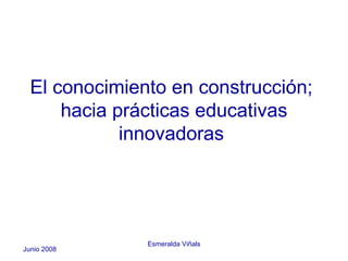 El conocimiento en construcción;
      hacia prácticas educativas
             innovadoras




               Esmeralda Viñals
Junio 2008
 