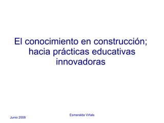 El conocimiento en construcción;  hacia prácticas educativas innovadoras  Junio 2008 Esmeralda Viñals 