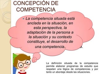 CONCEPCIÓN DE
COMPETENCIA


 La competencia
La competencia situada está
situada está
anclada en la situación, en
anclada en la situación, en esta
esta perspectiva, la
perspectiva, la adaptación de la
adaptación de la persona a
persona a la situación y su
la situación y su contexto
contexto constituye, el de
constituye, el desarrollo
desarrollo de una competencia.
una competencia.

La definición situada de la competencia
permite elaborar programas de estudio que
respeten una lógica de competencias y por
tanto un abordaje desde las situaciones.

 
