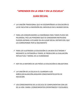 “APRENDER EN LA VIDA Y EN LA ESCUELA”
JUAN DELVAL
 LA FUNCIÓN TRADICIONAL QUE HA DESEMPEÑADO LA EDUCACIÓN ES
LA DE FACILITAR LA INVERSIÓN DEL INDIVIDUO EN EL MUNDO SOCIAL

 PARA LOS CONSERVADORES LA ENSEÑANZA PARA TODOS PUEDE SER
PELIGROSA, PIES LAS PERSONAS QUE SE CONSIDERAN INSTRUIDAS
PUEDEN ASPIRAR A SITUARSE EN UN LUGAR SOCIAL DISTINTO DEL QUE
LES CORRESPONDE POR SU NACIMIENTO

 PARA LOS ILUSTRADOS LA EDUCACIÓN ES UN BIEN EN SÍ MISMA Y
MEDIANTE SU EXTENSIÓN A TODOS, SE PRODUCIRÁ LA EVALUACIÓN
INTELECTUAL Y MORAL DE LA HUMANIDAD

 HOY EN LA MAYORÍA DE LOS PAÍSES LA EDUCACIÓN ES OBLIGATORIA

 LA FUNCIÓN DE LA ESCUELA ES: GUARDAR A LOS
NIÑOS,SOCIALIZACIÓN,ADQUIRIR CONOCIMIENTOS,RITOS DE
INICIACIÓN

 LOS CONOCIMIENTOS DE LA ESCUELA SE COMPLEMENTAN CON LOS
DE LA VIDA DIARIA (CONOCIMIENTOS ESPONTÁNEOS Y ESCOLARES).

 