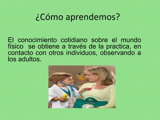 ¿Cómo aprendemos?
El conocimiento cotidiano sobre el mundo
físico se obtiene a través de la practica, en
contacto con otros individuos, observando a
los adultos.
 